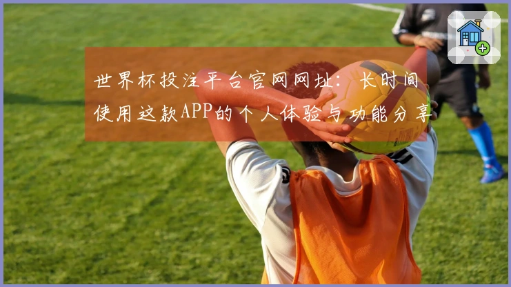 世界杯投注平台官网网址：长时间使用这款APP的个人体验与功能分享