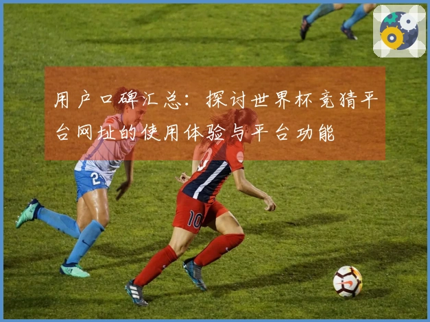 用户口碑汇总：探讨世界杯竞猜平台网址的使用体验与平台功能